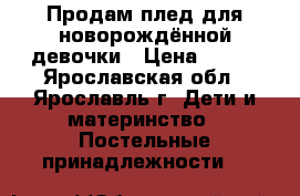 Продам плед для новорождённой девочки › Цена ­ 700 - Ярославская обл., Ярославль г. Дети и материнство » Постельные принадлежности   